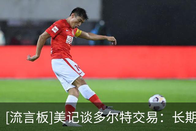 [流言板]美记谈多尔特交易：长期来看雷霆会受益，薪资分配更加灵活